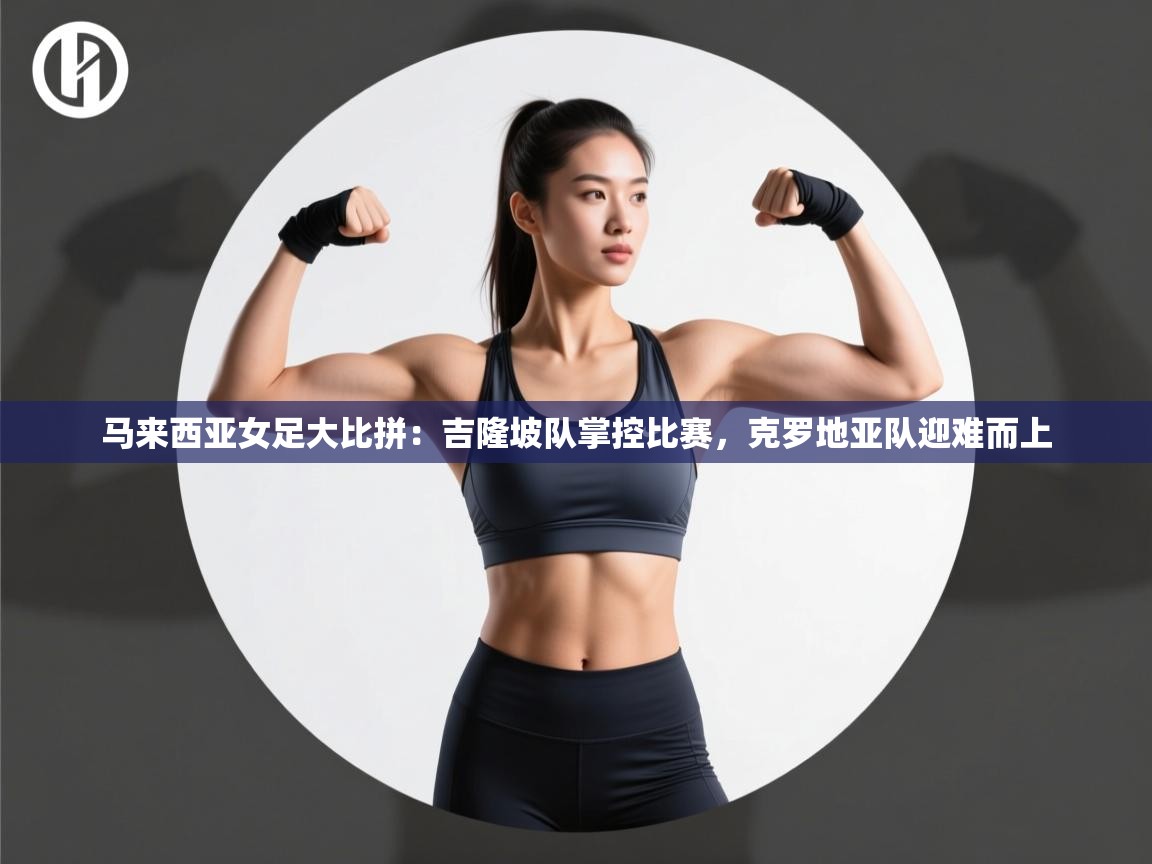 开云体育app评价-马来西亚女足大比拼：吉隆坡队掌控比赛，克罗地亚队迎难而上