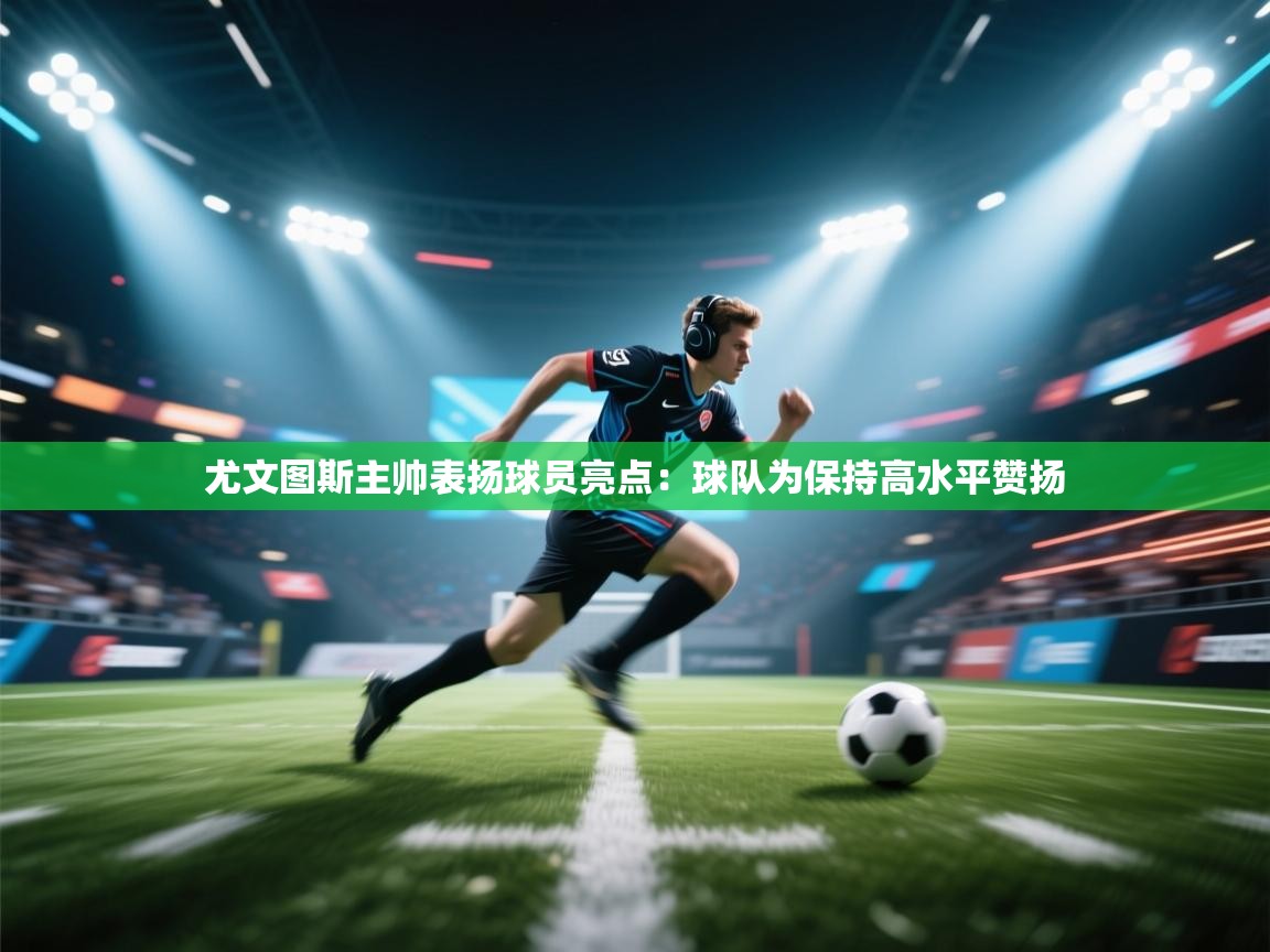 开云体育注册app-尤文图斯主帅表扬球员亮点：球队为保持高水平赞扬  第2张