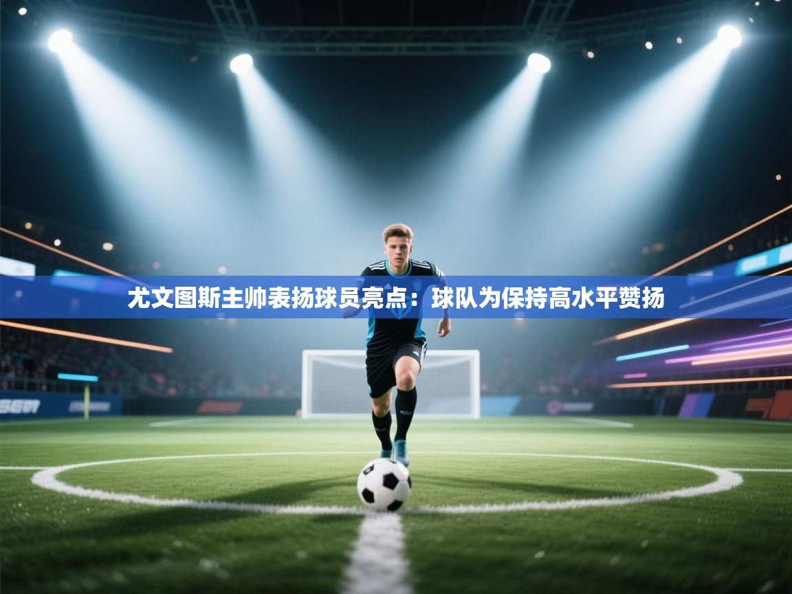 开云体育注册app-尤文图斯主帅表扬球员亮点：球队为保持高水平赞扬  第4张